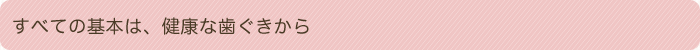 すべての基本は、健康な歯ぐきから